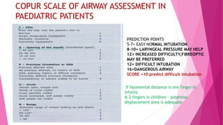 COPUR SCALE OF AIRWAY ASSESSMENT IN
PAEDIATRIC PATIENTS
PREDICTION POINTS
5-7= EASY NORMAL INTUBATION
8-10= LARYNGEAL PRESSURE MAY HELP
12= INCREASED DIFFICULTY,FIBREOPTIC
MAY BE PREFERRED
12= DIFFICULT INTUBATION
16=DANGEROUS AIRWAY
SCORE >10 predict difficult intubation
If Hyomental distance is one finger in
infants
& 2 fingers in children – potential
displacement area is adequate
 