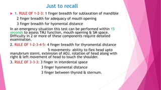 Just to recall
 1. RULE OF 1-2-3: 1 finger breadth for sublaxation of mandible
2 finger breadth for adequacy of mouth opening
3 finger breadth for hyomental distance
In an emergency situation this test can be performed within 15
seconds to assess TMJ function, mouth opening & SM space.
Difficulty in 2 or more of these components require detailed
examination.
2. RULE OF 1-2-3-4-5: 4 finger breadth for thyromental distance
5 movements- ability to flex head upto
manubrium sterni, extension of AOJ, rotation of head along with
right & left movement of head to touch the shoulder.
3. RULE OF 3-3-3: 3 finger in interdental space
3 finger hyomental distance
3 finger between thyroid & sternum.
 