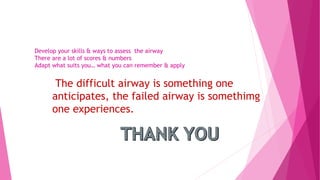 The difficult airway is something one
anticipates, the failed airway is somethimg
one experiences.
Develop your skills & ways to assess the airway
There are a lot of scores & numbers
Adapt what suits you… what you can remember & apply
 