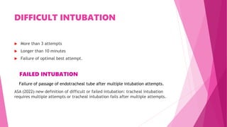 DIFFICULT INTUBATION
 More than 3 attempts
 Longer than 10 minutes
 Failure of optimal best attempt.
FAILED INTUBATION
Failure of passage of endotracheal tube after multiple intubation attempts.
ASA (2022) new definition of difficult or failed intubation: tracheal intubation
requires multiple attempts or tracheal intubation fails after multiple attempts.
 