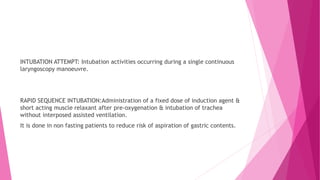INTUBATION ATTEMPT: Intubation activities occurring during a single continuous
laryngoscopy manoeuvre.
RAPID SEQUENCE INTUBATION:Administration of a fixed dose of induction agent &
short acting muscle relaxant after pre-oxygenation & intubation of trachea
without interposed assisted ventilation.
It is done in non fasting patients to reduce risk of aspiration of gastric contents.
 