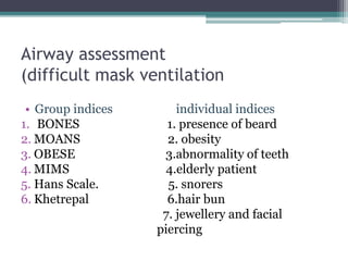 Airway assessment
(difficult mask ventilation
• Group indices individual indices
1. BONES 1. presence of beard
2. MOANS 2. obesity
3. OBESE 3.abnormality of teeth
4. MIMS 4.elderly patient
5. Hans Scale. 5. snorers
6. Khetrepal 6.hair bun
7. jewellery and facial
piercing
 