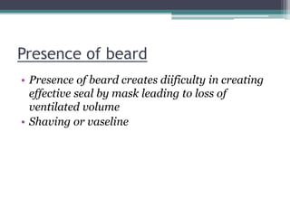 Presence of beard
• Presence of beard creates diificulty in creating
effective seal by mask leading to loss of
ventilated volume
• Shaving or vaseline
 