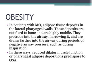 OBESITY
• In patients with MO, adipose tissue deposits in
the lateral pharyngeal walls. These deposits are
not fixed to bone and are highly mobile. They
protrude into the airway, narrowing it, and are
drawn farther into the airway during periods of
negative airway pressure, such as during
inspiration
• In these ways, reduced dilator muscle function
or pharyngeal adipose depositions predispose to
OSA
 