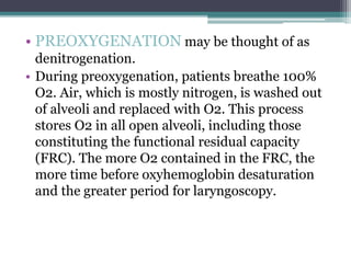 • PREOXYGENATION may be thought of as
denitrogenation.
• During preoxygenation, patients breathe 100%
O2. Air, which is mostly nitrogen, is washed out
of alveoli and replaced with O2. This process
stores O2 in all open alveoli, including those
constituting the functional residual capacity
(FRC). The more O2 contained in the FRC, the
more time before oxyhemoglobin desaturation
and the greater period for laryngoscopy.
 
