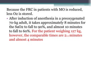 Because the FRC in patients with MO is reduced,
less O2 is stored.
• After induction of anesthesia in a preoxygenated
70-kg adult, it takes approximately 8 minutes for
the SaO2 to fall to 90%, and almost 10 minutes
to fall to 60%. For the patient weighing 127 kg,
however, the comparable times are 21/2 minutes
and almost 4 minutes
 