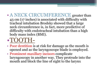 • A NECK CIRCUMFERENCE greater than
43 cm (17 inches) is associated with difficulty with
tracheal intubation Brodsky showed that a large
neck circumference is, in fact, more predictive of
difficulty with endotracheal intubation than a high
body mass index (BMI).
•TOOTH-
• Poor dentition is at risk for damage as the mouth is
opened and as the laryngoscope blade is employed.
• Prominent maxillary incisors complicate
laryngoscopy in another way. They protrude into the
mouth and block the line of sight to the larynx
 