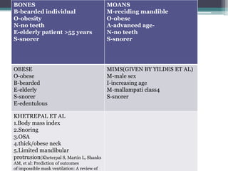 BONES
B-bearded individual
O-obesity
N-no teeth
E-elderly patient >55 years
S-snorer
MOANS
M-reciding mandible
O-obese
A-advanced age-
N-no teeth
S-snorer
OBESE
O-obese
B-bearded
E-elderly
S-snorer
E-edentulous
MIMS(GIVEN BY YILDES ET AL)
M-male sex
I-increasing age
M-mallampati class4
S-snorer
KHETREPAL ET AL
1.Body mass index
2.Snoring
3.OSA
4.thick/obese neck
5.Limited mandibular
protrusion(Kheterpal S, Martin L, Shanks
AM, et al: Prediction of outcomes
of impossible mask ventilation: A review of
 