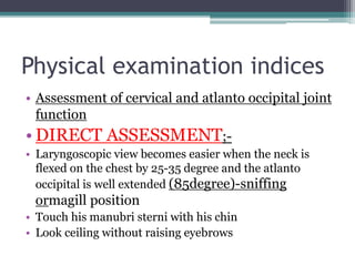 Physical examination indices
• Assessment of cervical and atlanto occipital joint
function
• DIRECT ASSESSMENT;-
• Laryngoscopic view becomes easier when the neck is
flexed on the chest by 25-35 degree and the atlanto
occipital is well extended (85degree)-sniffing
ormagill position
• Touch his manubri sterni with his chin
• Look ceiling without raising eyebrows
 