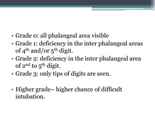 • Grade 0: all phalangeal area visible
• Grade 1: deficiency in the inter phalangeal areas
of 4th and/or 5th digit.
• Grade 2: deficiency in the inter phalangeal area
of 2nd to 5th digit.
• Grade 3: only tips of digits are seen.
• Higher grade~ higher chance of difficult
intubation.
 