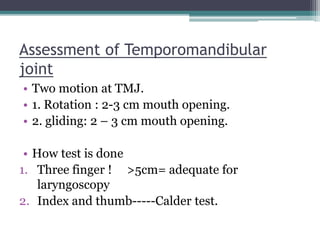 Assessment of Temporomandibular
joint
• Two motion at TMJ.
• 1. Rotation : 2-3 cm mouth opening.
• 2. gliding: 2 – 3 cm mouth opening.
• How test is done
1. Three finger ! >5cm= adequate for
laryngoscopy
2. Index and thumb-----Calder test.
 