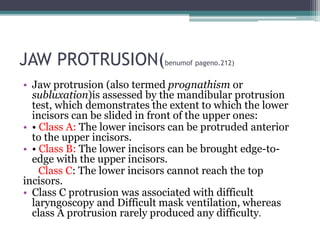 JAW PROTRUSION(benumof pageno.212)
• Jaw protrusion (also termed prognathism or
subluxation)is assessed by the mandibular protrusion
test, which demonstrates the extent to which the lower
incisors can be slided in front of the upper ones:
• • Class A: The lower incisors can be protruded anterior
to the upper incisors.
• • Class B: The lower incisors can be brought edge-to-
edge with the upper incisors.
Class C: The lower incisors cannot reach the top
incisors.
• Class C protrusion was associated with difficult
laryngoscopy and Difficult mask ventilation, whereas
class A protrusion rarely produced any difficulty.
 