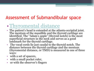 Assessment of Submandibular space
•Thyromental distance
• The patient’s head is extended at the atlanto-occipital joint.
The mentum of the mandible and the thyroid cartilage are
identified. The “Adam’s apple” (thyroid notch) is the most
superficial structure in the neck and serves as a good
landmark for the thyroid cartilage.
• The vocal cords lie just caudal to the thyroid notch. The
distance between the thyroid cartilage and the mentum
(thyromental distance, or TMD) is measured in one of three
ways:
• with a set of spacers,
• with a small pocket ruler,
• or with the observer’s fingers
 