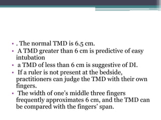 • . The normal TMD is 6.5 cm.
• A TMD greater than 6 cm is predictive of easy
intubation
• a TMD of less than 6 cm is suggestive of DI.
• If a ruler is not present at the bedside,
practitioners can judge the TMD with their own
fingers.
• The width of one’s middle three fingers
frequently approximates 6 cm, and the TMD can
be compared with the fingers’ span.
 