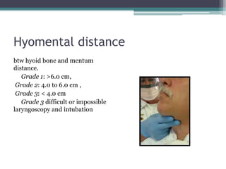 Hyomental distance
btw hyoid bone and mentum
distance.
Grade 1: >6.0 cm,
Grade 2: 4.0 to 6.0 cm ,
Grade 3: < 4.0 cm
Grade 3 difficult or impossible
laryngoscopy and intubation
 