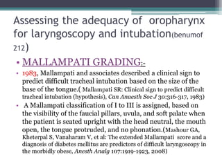 Assessing the adequacy of oropharynx
for laryngoscopy and intubation(benumof
212)
• MALLAMPATI GRADING:-
• 1983, Mallampati and associates described a clinical sign to
predict difficult tracheal intubation based on the size of the
base of the tongue.( Mallampati SR: Clinical sign to predict difficult
tracheal intubation (hypothesis), Can Anaesth Soc J 30:316-317, 1983)
• A Mallampati classification of I to III is assigned, based on
the visibility of the faucial pillars, uvula, and soft palate when
the patient is seated upright with the head neutral, the mouth
open, the tongue protruded, and no phonation.(Mashour GA,
Kheterpal S, Vanaharam V, et al: The extended Mallampati score and a
diagnosis of diabetes mellitus are predictors of difficult laryngoscopy in
the morbidly obese, Anesth Analg 107:1919-1923, 2008)
 