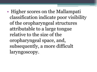 • Higher scores on the Mallampati
classification indicate poor visibility
of the oropharyngeal structures
attributable to a large tongue
relative to the size of the
oropharyngeal space, and,
subsequently, a more difficult
laryngoscopy.
 