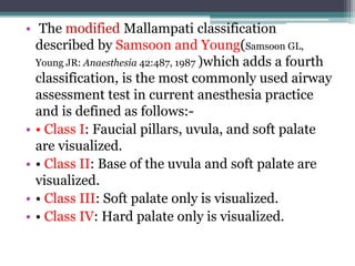 • The modified Mallampati classification
described by Samsoon and Young(Samsoon GL,
Young JR: Anaesthesia 42:487, 1987 )which adds a fourth
classification, is the most commonly used airway
assessment test in current anesthesia practice
and is defined as follows:-
• • Class I: Faucial pillars, uvula, and soft palate
are visualized.
• • Class II: Base of the uvula and soft palate are
visualized.
• • Class III: Soft palate only is visualized.
• • Class IV: Hard palate only is visualized.
 
