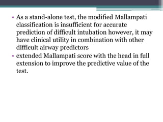 • As a stand-alone test, the modified Mallampati
classification is insufficient for accurate
prediction of difficult intubation however, it may
have clinical utility in combination with other
difficult airway predictors
• extended Mallampati score with the head in full
extension to improve the predictive value of the
test.
 