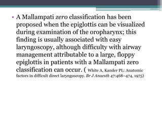 • A Mallampati zero classification has been
proposed when the epiglottis can be visualized
during examination of the oropharynx; this
finding is usually associated with easy
laryngoscopy, although difficulty with airway
management attributable to a large, floppy
epiglottis in patients with a Mallampati zero
classification can occur. ( White A, Kander PL: Anatomic
factors in difficult direct laryngoscopy. Br J Anaesth 47:468–474, 1975)
 