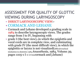 ASSESSMENT FOR QUALITY OF GLOTTIC
VIEWING DURING LARYNGOSCOPY
• DIRECT LARYNGOSCOPIC VIEW:-
• CORMACK AND LEHANE
• Cormack and Lehane developed a grading scale in
1984 to describe laryngoscopic views. The grades
range from I to IV, beginning with
• grade I (the best view),-in which the epiglottis and
vocal cords are in complete view, and culminating
with grade IV (the most difficult view), in which the
epiglottis or larynx is not visualized(difficult tracheal
intubation in obstetrics 1984 Anaesthesia, 1984, Volume 39,
pages 1105-1 I 1 1 r.s.cormack and j.lehane)
 