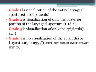 • Grade 1 is visualization of the entire laryngeal
aperture;(most patients)
• Grade 2 is visualization of only the posterior
portion of the laryngeal aperture (1-18./.)
• Grade 3 is visualization of only the epiglottis(1-
4./.)
• Grade 4 is no visualization of the epiglottis or
larynx(0.05-0.035./)(REFERENCE MILLER ANESTHESIA 8TH
EDITION)
 