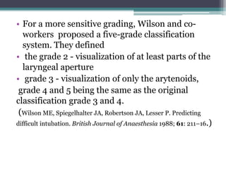 • For a more sensitive grading, Wilson and co-
workers proposed a five-grade classification
system. They defined
• the grade 2 - visualization of at least parts of the
laryngeal aperture
• grade 3 - visualization of only the arytenoids,
grade 4 and 5 being the same as the original
classification grade 3 and 4.
(Wilson ME, Spiegelhalter JA, Robertson JA, Lesser P. Predicting
difficult intubation. British Journal of Anaesthesia 1988; 61: 211–16.)
 