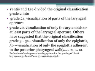• Yentis and Lee divided the original classification
grade 2 into
• grade 2a, visualization of parts of the laryngeal
aperture
• grade 2b, visualization of only the arytenoids or
at least parts of the laryngeal aperture. Others
have suggested that the original classification
grade 3 - 3a-- visualization of only the epiglottis,
3b --visualization of only the epiglottis adherent
to the posterior pharyngeal wall(Yentis SM, Lee DJ:
Evaluation of an improved scoring system for the grading of direct
laryngoscopy, Anaesthesia 53:1041-1044,1998.)
 