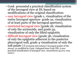 • Cook presented a practical classification system
of the laryngeal view at DL based on
modifications of the original classification:
• easy laryngeal view (grade 1, visualization of the
entire laryngeal aperture grade 2a, visualization
of at least parts of the laryngeal aperture),
• restricted laryngeal view (grade 2b, visualization
of only the arytenoids, and grade 3a,
visualization of only the lifted epiglottis
• difficult laryngeal view (grade 3b, visualization
of only the epiglottis adherent to the posterior
pharyngeal wall, grade 4 visualisation of only the
soft palate ) ( Cormack and Lehane’s laryngeal grades of the
airway, as modified by Cook. (Adapted from Cook TM: A new
practical classification of laryngeal view. Anaesthesia 55:274–279,
2000.)
 
