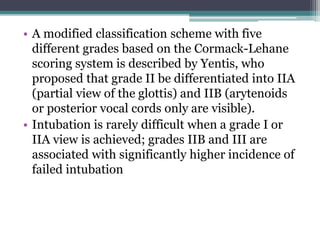 • A modified classification scheme with five
different grades based on the Cormack-Lehane
scoring system is described by Yentis, who
proposed that grade II be differentiated into IIA
(partial view of the glottis) and IIB (arytenoids
or posterior vocal cords only are visible).
• Intubation is rarely difficult when a grade I or
IIA view is achieved; grades IIB and III are
associated with significantly higher incidence of
failed intubation
 