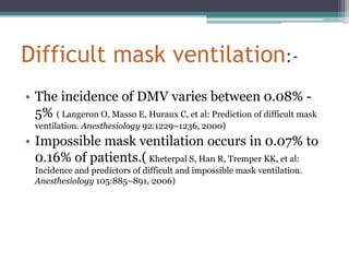 Difficult mask ventilation:-
• The incidence of DMV varies between 0.08% -
5% ( Langeron O, Masso E, Huraux C, et al: Prediction of difficult mask
ventilation. Anesthesiology 92:1229–1236, 2000)
• Impossible mask ventilation occurs in 0.07% to
0.16% of patients.( Kheterpal S, Han R, Tremper KK, et al:
Incidence and predictors of difficult and impossible mask ventilation.
Anesthesiology 105:885–891, 2006)
 