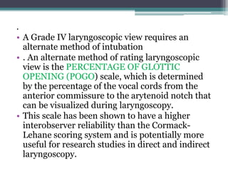 .
• A Grade IV laryngoscopic view requires an
alternate method of intubation
• . An alternate method of rating laryngoscopic
view is the PERCENTAGE OF GLOTTIC
OPENING (POGO) scale, which is determined
by the percentage of the vocal cords from the
anterior commissure to the arytenoid notch that
can be visualized during laryngoscopy.
• This scale has been shown to have a higher
interobserver reliability than the Cormack-
Lehane scoring system and is potentially more
useful for research studies in direct and indirect
laryngoscopy.
 