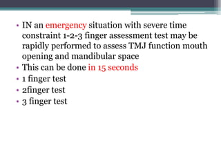 • IN an emergency situation with severe time
constraint 1-2-3 finger assessment test may be
rapidly performed to assess TMJ function mouth
opening and mandibular space
• This can be done in 15 seconds
• 1 finger test
• 2finger test
• 3 finger test
 