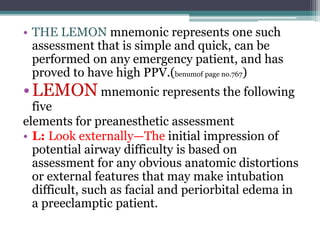 • THE LEMON mnemonic represents one such
assessment that is simple and quick, can be
performed on any emergency patient, and has
proved to have high PPV.(benumof page no.767)
•LEMON mnemonic represents the following
five
elements for preanesthetic assessment
• L: Look externally—The initial impression of
potential airway difficulty is based on
assessment for any obvious anatomic distortions
or external features that may make intubation
difficult, such as facial and periorbital edema in
a preeclamptic patient.
 