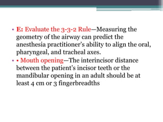 • E: Evaluate the 3-3-2 Rule—Measuring the
geometry of the airway can predict the
anesthesia practitioner’s ability to align the oral,
pharyngeal, and tracheal axes.
• • Mouth opening—The interincisor distance
between the patient’s incisor teeth or the
mandibular opening in an adult should be at
least 4 cm or 3 fingerbreadths
 