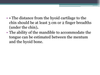 • • The distance from the hyoid cartilage to the
chin should be at least 3 cm or 2 finger breadths
(under the chin).
• The ability of the mandible to accommodate the
tongue can be estimated between the mentum
and the hyoid bone.
 