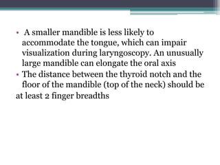 • A smaller mandible is less likely to
accommodate the tongue, which can impair
visualization during laryngoscopy. An unusually
large mandible can elongate the oral axis
• The distance between the thyroid notch and the
floor of the mandible (top of the neck) should be
at least 2 finger breadths
 