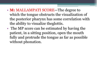 • M: MALLAMPATI SCORE—The degree to
which the tongue obstructs the visualization of
the posterior pharynx has some correlation with
the ability to visualize theglottis.
• The MP score can be estimated by having the
patient, in a sitting position, open the mouth
fully and protrude the tongue as far as possible
without phonation.
 