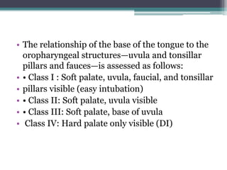 • The relationship of the base of the tongue to the
oropharyngeal structures—uvula and tonsillar
pillars and fauces—is assessed as follows:
• • Class I : Soft palate, uvula, faucial, and tonsillar
• pillars visible (easy intubation)
• • Class II: Soft palate, uvula visible
• • Class III: Soft palate, base of uvula
• Class IV: Hard palate only visible (DI)
 