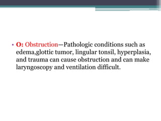 • O: Obstruction—Pathologic conditions such as
edema,glottic tumor, lingular tonsil, hyperplasia,
and trauma can cause obstruction and can make
laryngoscopy and ventilation difficult.
 