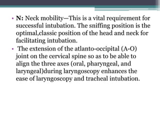 • N: Neck mobility—This is a vital requirement for
successful intubation. The sniffing position is the
optimal,classic position of the head and neck for
facilitating intubation.
• The extension of the atlanto-occipital (A-O)
joint on the cervical spine so as to be able to
align the three axes (oral, pharyngeal, and
laryngeal)during laryngoscopy enhances the
ease of laryngoscopy and tracheal intubation.
 