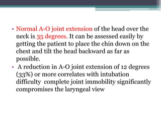• Normal A-O joint extension of the head over the
neck is 35 degrees. It can be assessed easily by
getting the patient to place the chin down on the
chest and tilt the head backward as far as
possible.
• A reduction in A-O joint extension of 12 degrees
(33%) or more correlates with intubation
difficulty complete joint immobility significantly
compromises the laryngeal view
 