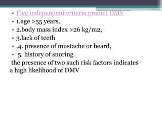 • Five independent criteria predict DMV
• 1.age >55 years,
• 2.body mass index >26 kg/m2,
• 3.lack of teeth
• ,4. presence of mustache or beard,
• 5. history of snoring
the presence of two such risk factors indicates
a high likelihood of DMV
 