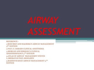 AIRWAY
ASSESSMENT
REFERENCE:-
1.BENUMOF AND HAGBERG’S AIRWAY MANAGEMENT
3RD EDITION
2.PAUL G. BARASH CLINICAL ANESTHESIA
3.MORGAN AND MIKHAIL’S CLINICAL
ANESTHESIOLOGY 5TH EDITION
4.ATLAS OF AIRWAY MANAGEMNT STEVEN
L.OREBAUGH PAUL BIGELSIEN
5.RASHID M KHAN AIRWAY MANAGEMENT 5TH
EDITION
 