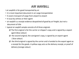 AIR WAYBILL
• air waybills is for good transported by air
• it is most important document in air cargo transportation
• It covers transport of cargo from airport to airport
• It issue by airlines or their agent
• air waybill is a receipt evidence despatched of good by air freight, but not a
   document of title
• typical air waybill sample consists of of three originals
      @ The first original is for the carrier or shipper’s copy and is signed by a export
         agent (blue colour)
      @ the second original, the consignee's copy, is signed by an export agent
         ( blue colour)
      @ the third original is signed by the carrier and is handed to the export agent as
         a receipt for the goods. A yellow copy acts as the delivery receipt, or proof of
         delivery (orange colour)
 