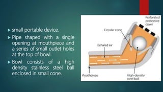  small portable device.
 Pipe shaped with a single
opening at mouthpiece and
a series of small outlet holes
at the top of bowl.
 Bowl consists of a high
density stainless steel ball
enclosed in small cone.
 