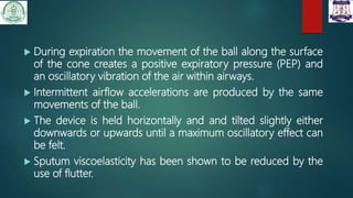  During expiration the movement of the ball along the surface
of the cone creates a positive expiratory pressure (PEP) and
an oscillatory vibration of the air within airways.
 Intermittent airflow accelerations are produced by the same
movements of the ball.
 The device is held horizontally and and tilted slightly either
downwards or upwards until a maximum oscillatory effect can
be felt.
 Sputum viscoelasticity has been shown to be reduced by the
use of flutter.
 