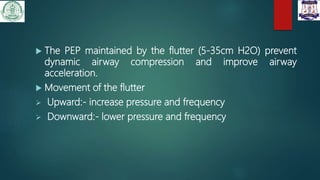  The PEP maintained by the flutter (5-35cm H2O) prevent
dynamic airway compression and improve airway
acceleration.
 Movement of the flutter
 Upward:- increase pressure and frequency
 Downward:- lower pressure and frequency
 