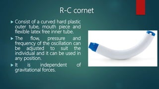 R-C cornet
 Consist of a curved hard plastic
outer tube, mouth piece and
flexible latex free inner tube.
 The flow, pressure and
frequency of the oscillation can
be adjusted to suit the
individual and it can be used in
any position.
 It is independent of
gravitational forces.
 