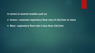 It comes in several models such as:
 Green:- maintain expiratory flow rate of 15L/min or more
 Blue:- expiratory flow rate is less than 15L/min
 